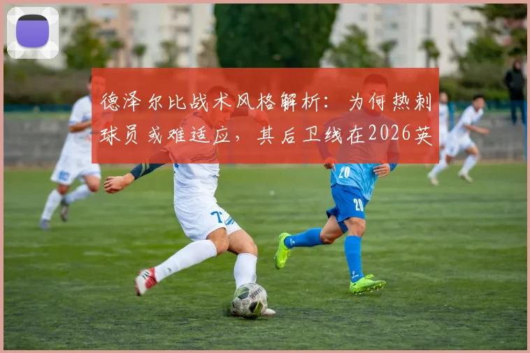 德泽尔比战术风格解析:为何热刺球员或难适应,其后卫线在2026英超保级战中存在隐患