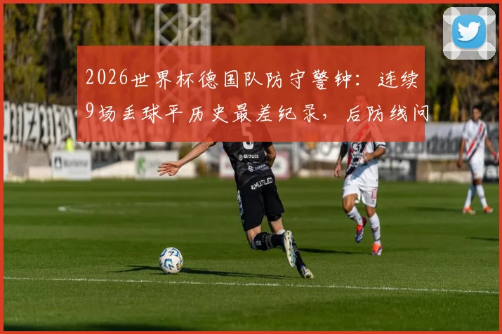 2026世界杯德国队防守警钟：连续9场丢球平历史最差纪录，后防线问题根源与出线前景深度探讨
