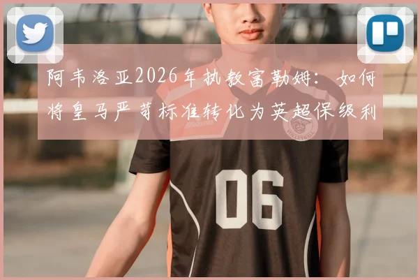 阿韦洛亚2026年执教富勒姆：如何将皇马严苛标准转化为英超保级利器？