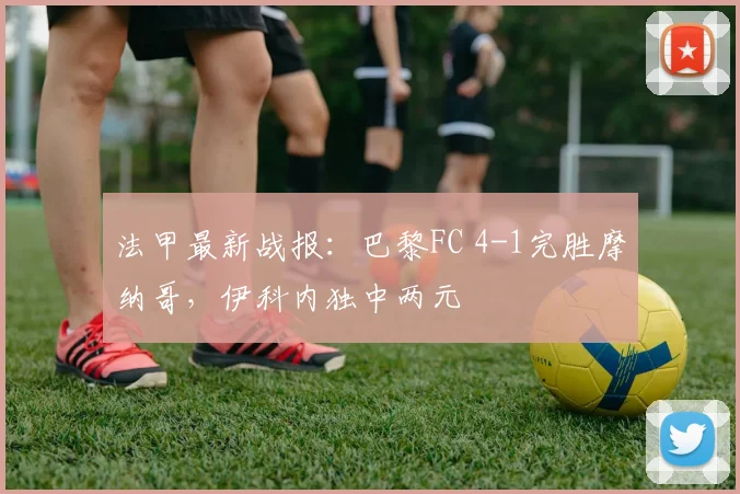 法甲最新战报：巴黎FC 4-1完胜摩纳哥，伊科内独中两元