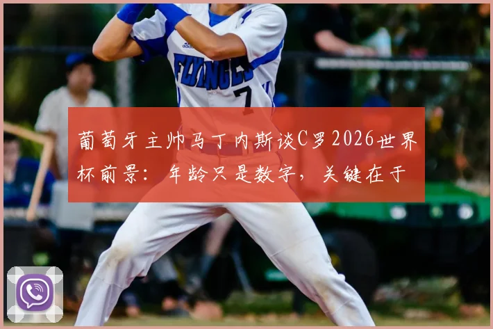 葡萄牙主帅马丁内斯谈C罗2026世界杯前景：年龄只是数字，关键在于惊人恢复力与战术价值