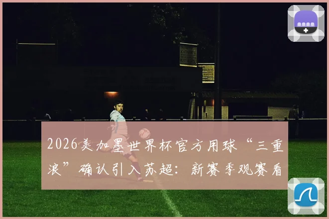 2026美加墨世界杯官方用球“三重浪”确认引入苏超：新赛季观赛看点与足球科技解析