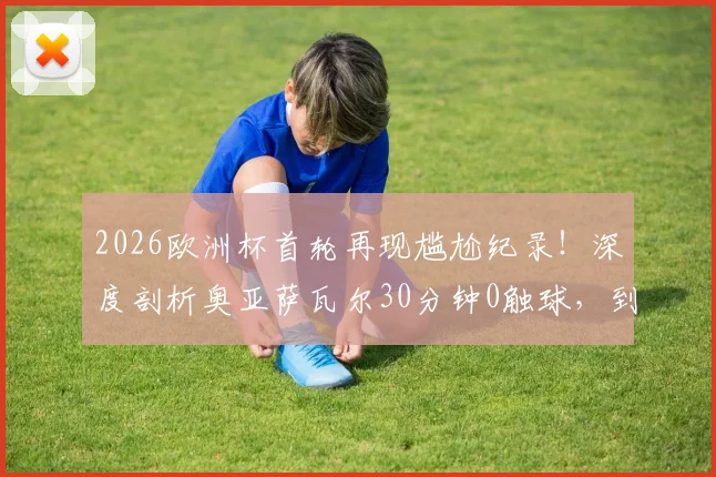 2026欧洲杯首轮再现尴尬纪录!深度剖析奥亚萨瓦尔30分钟0触球,到独造3球完成救赎的全过程