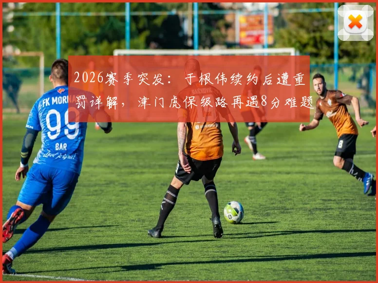 2026赛季突发：于根伟续约后遭重罚详解，津门虎保级路再遇8分难题，未来赛程成关键