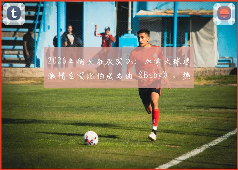 2026年街头狂欢实况：加拿大球迷激情合唱比伯成名曲《Baby》，热烈氛围引爆网络