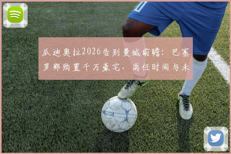 瓜迪奥拉2026告别曼城前瞻：巴塞罗那购置千万豪宅，离任时间与未来计划解析