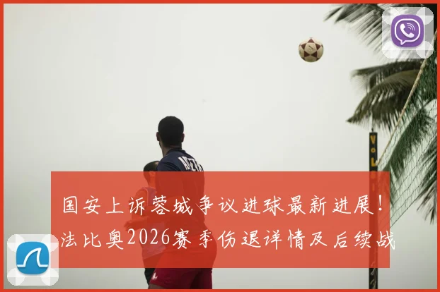 国安上诉蓉城争议进球最新进展！法比奥2026赛季伤退详情及后续战术调整分析
