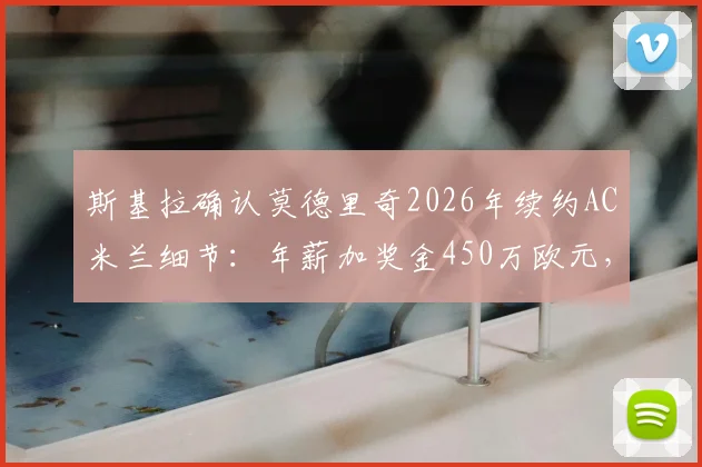 斯基拉确认莫德里奇2026年续约AC米兰细节：年薪加奖金450万欧元，球员未来规划分析