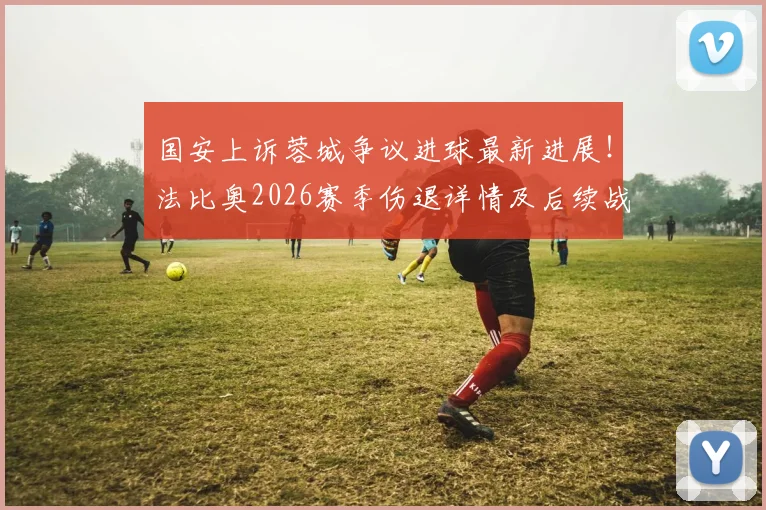 国安上诉蓉城争议进球最新进展!法比奥2026赛季伤退详情及后续战术调整分析