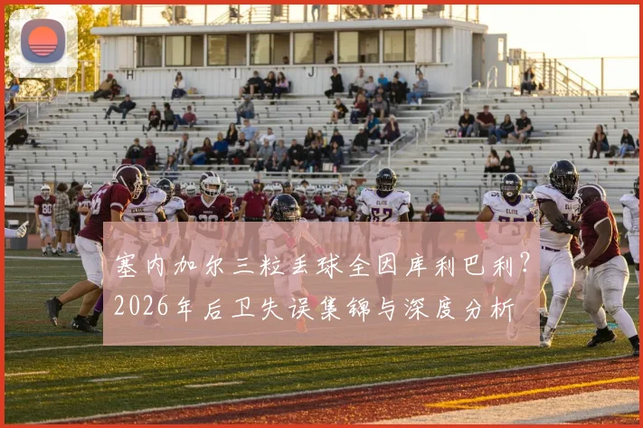 塞内加尔三粒丢球全因库利巴利?2026年后卫失误集锦与深度分析