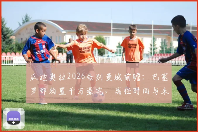 瓜迪奥拉2026告别曼城前瞻：巴塞罗那购置千万豪宅，离任时间与未来计划解析