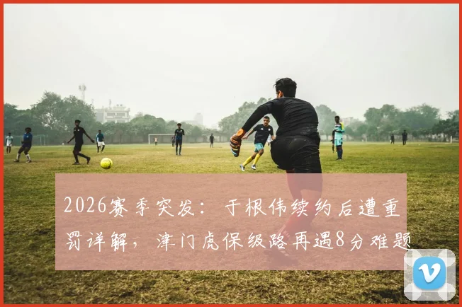 2026赛季突发:于根伟续约后遭重罚详解,津门虎保级路再遇8分难题,未来赛程成关键