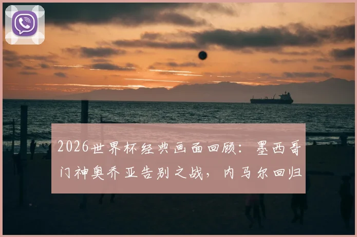 2026世界杯经典画面回顾：墨西哥门神奥乔亚告别之战，内马尔回归动情瞬间引热议