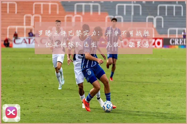 罗滕点评巴黎实力：并非不可战胜，但其他球队已生“无敌”敬畏感，根源何在？