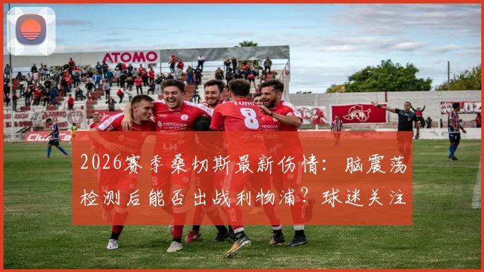 2026赛季桑切斯最新伤情:脑震荡检测后能否出战利物浦?球迷关注3大关键点