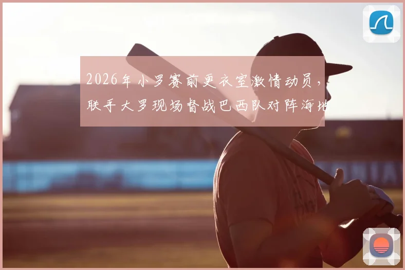 2026年小罗赛前更衣室激情动员，联手大罗现场督战巴西队对阵海地关键战