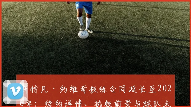 斯特凡·约维奇教练合同延长至2026年:续约详情、执教前景与球队未来规划解读