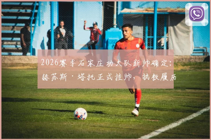 2026赛季石家庄功夫队新帅确定：赫苏斯·塔托正式挂帅，执教履历与球队前景深度解读