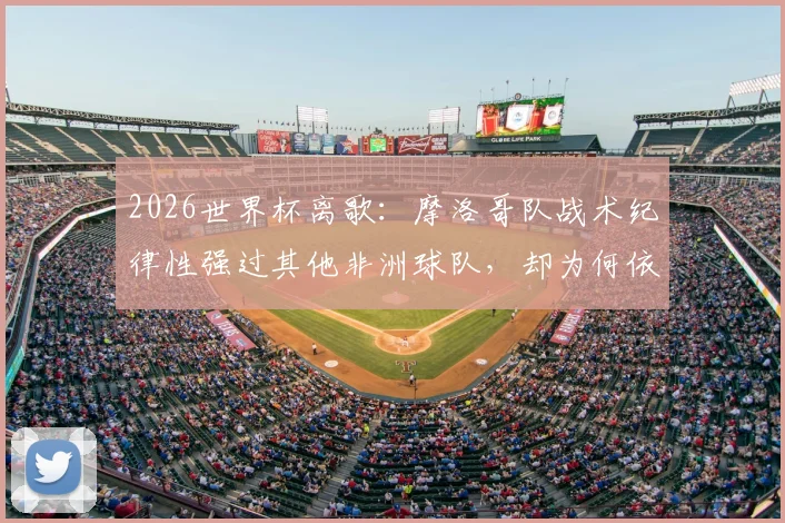 2026世界杯离歌:摩洛哥队战术纪律性强过其他非洲球队,却为何依然翻不过法国这道高墙?