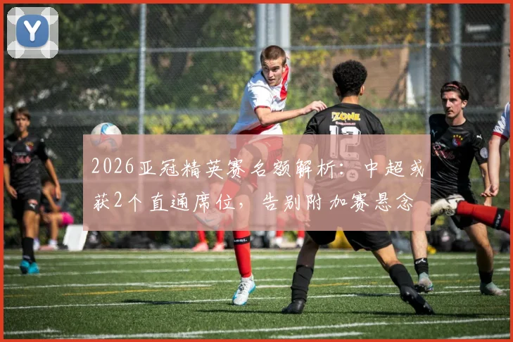 2026亚冠精英赛名额解析：中超或获2个直通席位，告别附加赛悬念