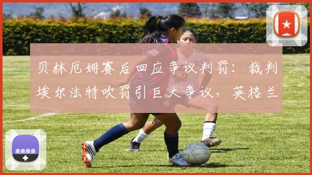 贝林厄姆赛后回应争议判罚：裁判埃尔法特吹罚引巨大争议，英格兰中场仍祝福其一切顺利，完整访谈内容梳理