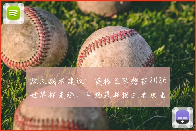 欧文战术建议:英格兰队想在2026世界杯走远,半场果断换三名攻击手是关键