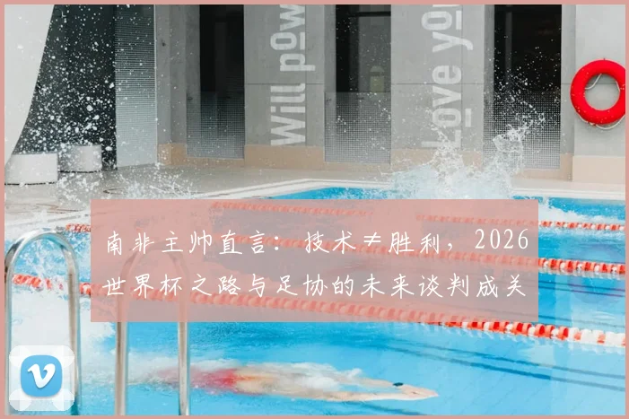 南非主帅直言：技术≠胜利，2026世界杯之路与足协的未来谈判成关键