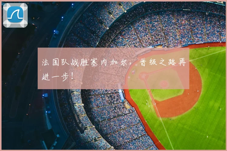法国队战胜塞内加尔，晋级之路再进一步！