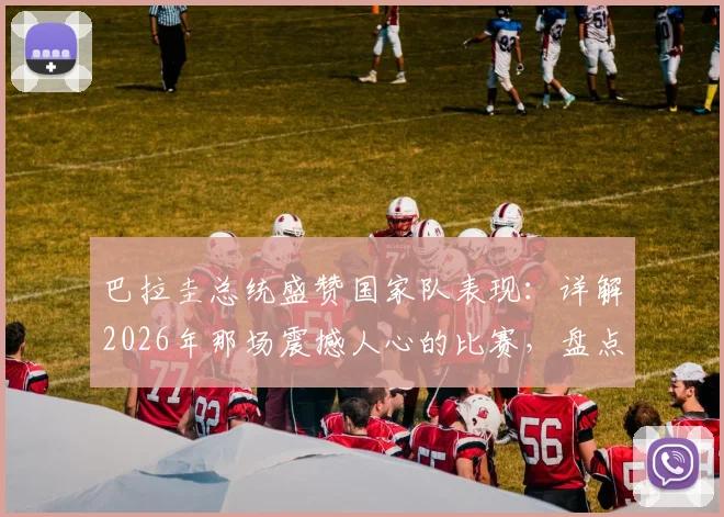 巴拉圭总统盛赞国家队表现：详解2026年那场震撼人心的比赛，盘点主帅战术与球员关键发挥