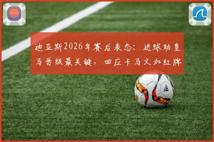 迪亚斯2026年赛后表态：进球助皇马晋级最关键，回应卡马文加红牌判罚无争议
