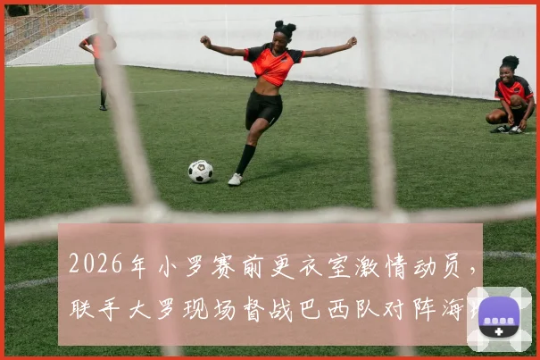 2026年小罗赛前更衣室激情动员，联手大罗现场督战巴西队对阵海地关键战