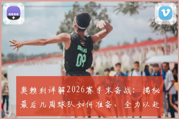 奥赖利详解2026赛季末备战:揭秘最后几周球队如何准备,全力以赴打好每一场比赛的背后策略与细节