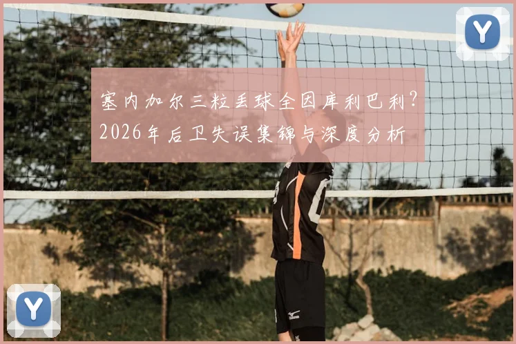 塞内加尔三粒丢球全因库利巴利？2026年后卫失误集锦与深度分析
