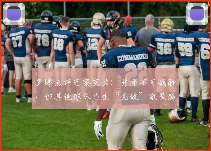 罗滕点评巴黎实力：并非不可战胜，但其他球队已生“无敌”敬畏感，根源何在？