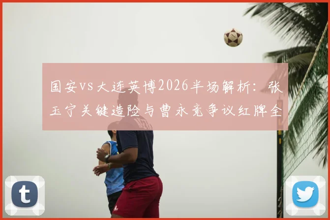 国安vs大连英博2026半场解析：张玉宁关键造险与曹永竞争议红牌全程回顾，看老牌劲旅如何破局