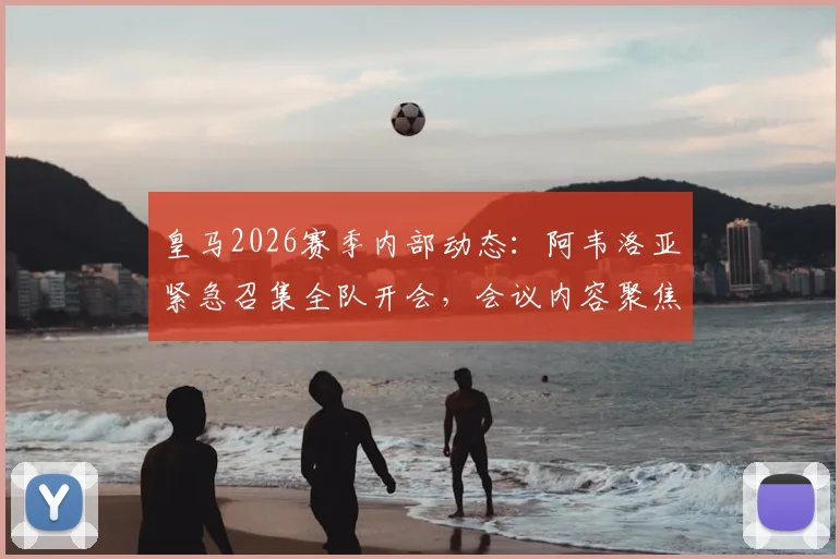 皇马2026赛季内部动态：阿韦洛亚紧急召集全队开会，会议内容聚焦职业精神与团队凝聚力