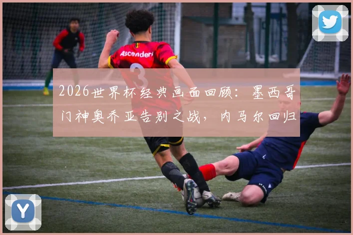 2026世界杯经典画面回顾：墨西哥门神奥乔亚告别之战，内马尔回归动情瞬间引热议