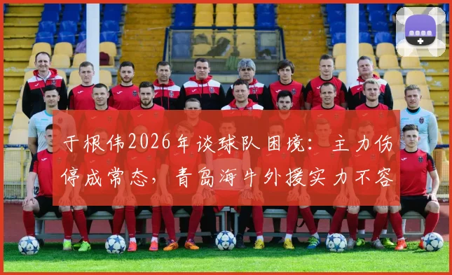 于根伟2026年谈球队困境:主力伤停成常态,青岛海牛外援实力不容小觑引热议