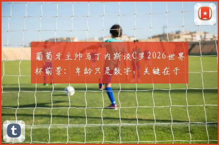 葡萄牙主帅马丁内斯谈C罗2026世界杯前景:年龄只是数字,关键在于惊人恢复力与战术价值