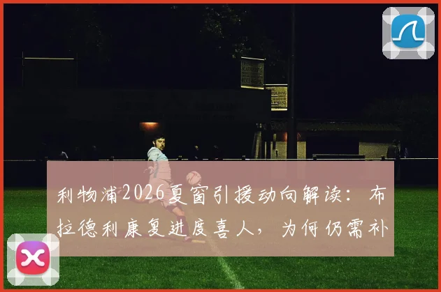 利物浦2026夏窗引援动向解读：布拉德利康复进度喜人，为何仍需补强后防线？