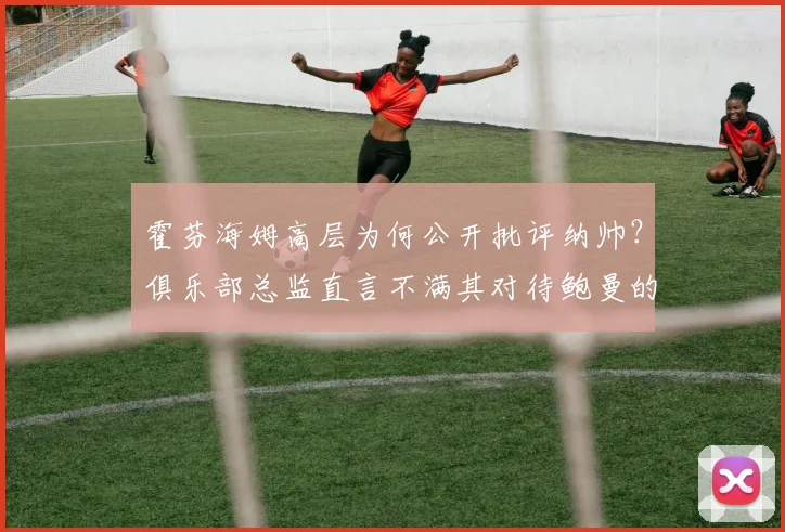 霍芬海姆高层为何公开批评纳帅？俱乐部总监直言不满其对待鲍曼的方式，背后有何恩怨与考量