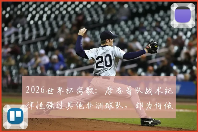 2026世界杯离歌：摩洛哥队战术纪律性强过其他非洲球队，却为何依然翻不过法国这道高墙？